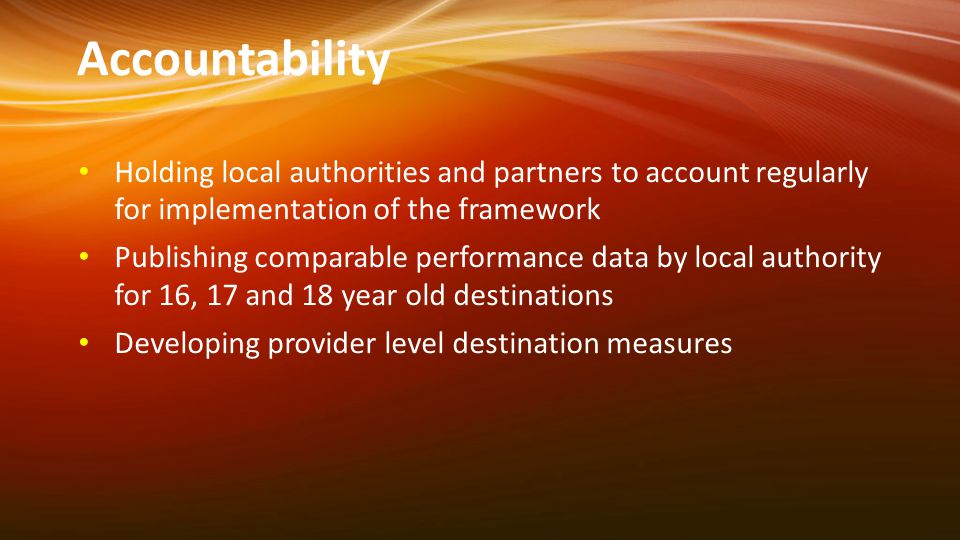 Accountability Holding local authorities and partners to account regularly for implementation of the framework Publishing comparable performance data by local authority for 16, 17 and 18 year old destinations Developing provider level destination measures