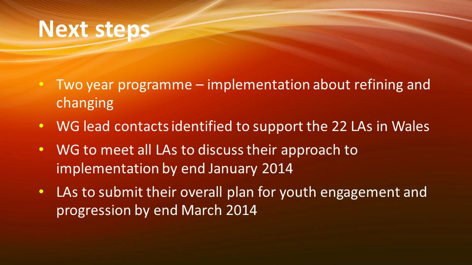 Next steps Two year programme – implementation about refining and changing WG lead contacts identified to support the 22 LAs in Wales WG to meet all LAs to discuss their approach to implementation by end January 2014 LAs to submit their overall plan for youth engagement and progression by end March 2014