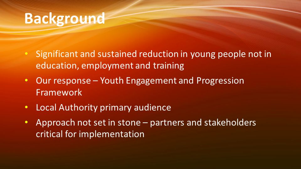 Background Significant and sustained reduction in young people not in education, employment and training Our response – Youth Engagement and Progression Framework Local Authority primary audience Approach not set in stone – partners and stakeholders critical for implementation