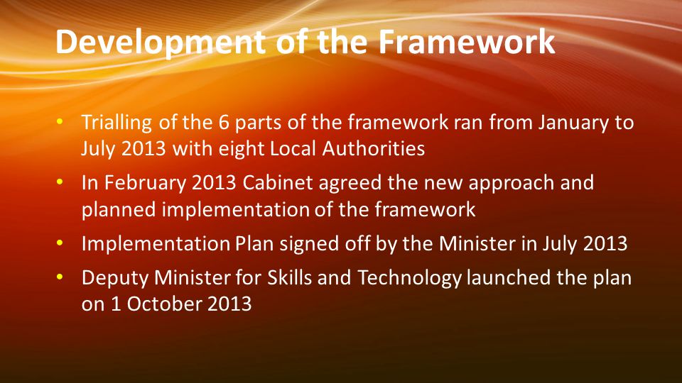 Development of the Framework Trialling of the 6 parts of the framework ran from January to July 2013 with eight Local Authorities In February 2013 Cabinet agreed the new approach and planned implementation of the framework Implementation Plan signed off by the Minister in July 2013 Deputy Minister for Skills and Technology launched the plan on 1 October 2013