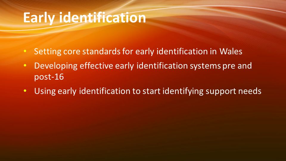 Early identification Setting core standards for early identification in Wales Developing effective early identification systems pre and post-16 Using early identification to start identifying support needs