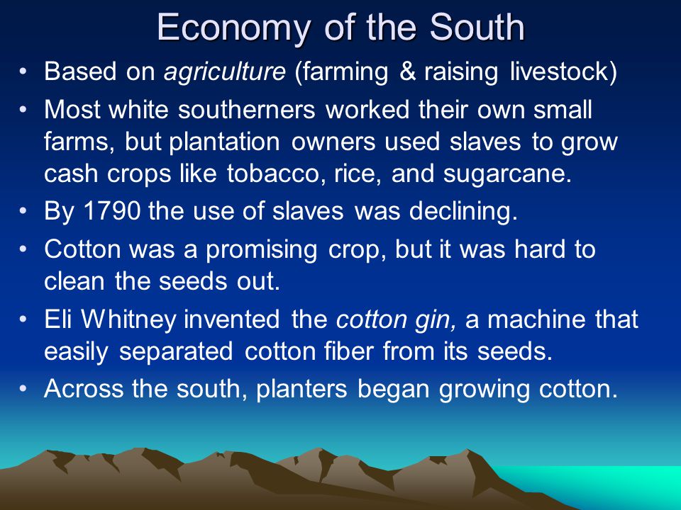 Economy of the South Based on agriculture (farming & raising livestock) Most white southerners worked their own small farms, but plantation owners used slaves to grow cash crops like tobacco, rice, and sugarcane.