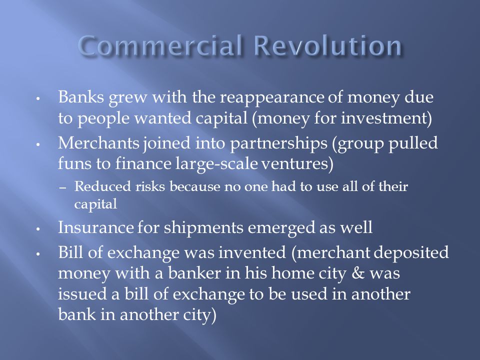 Banks grew with the reappearance of money due to people wanted capital (money for investment) Merchants joined into partnerships (group pulled funs to finance large-scale ventures) – Reduced risks because no one had to use all of their capital Insurance for shipments emerged as well Bill of exchange was invented (merchant deposited money with a banker in his home city & was issued a bill of exchange to be used in another bank in another city)