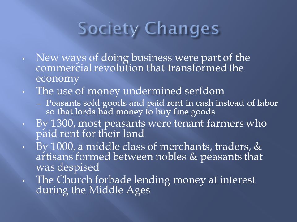 New ways of doing business were part of the commercial revolution that transformed the economy The use of money undermined serfdom – Peasants sold goods and paid rent in cash instead of labor so that lords had money to buy fine goods By 1300, most peasants were tenant farmers who paid rent for their land By 1000, a middle class of merchants, traders, & artisans formed between nobles & peasants that was despised The Church forbade lending money at interest during the Middle Ages