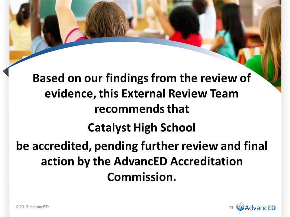 Based on our findings from the review of evidence, this External Review Team recommends that Catalyst High School be accredited, pending further review and final action by the AdvancED Accreditation Commission.