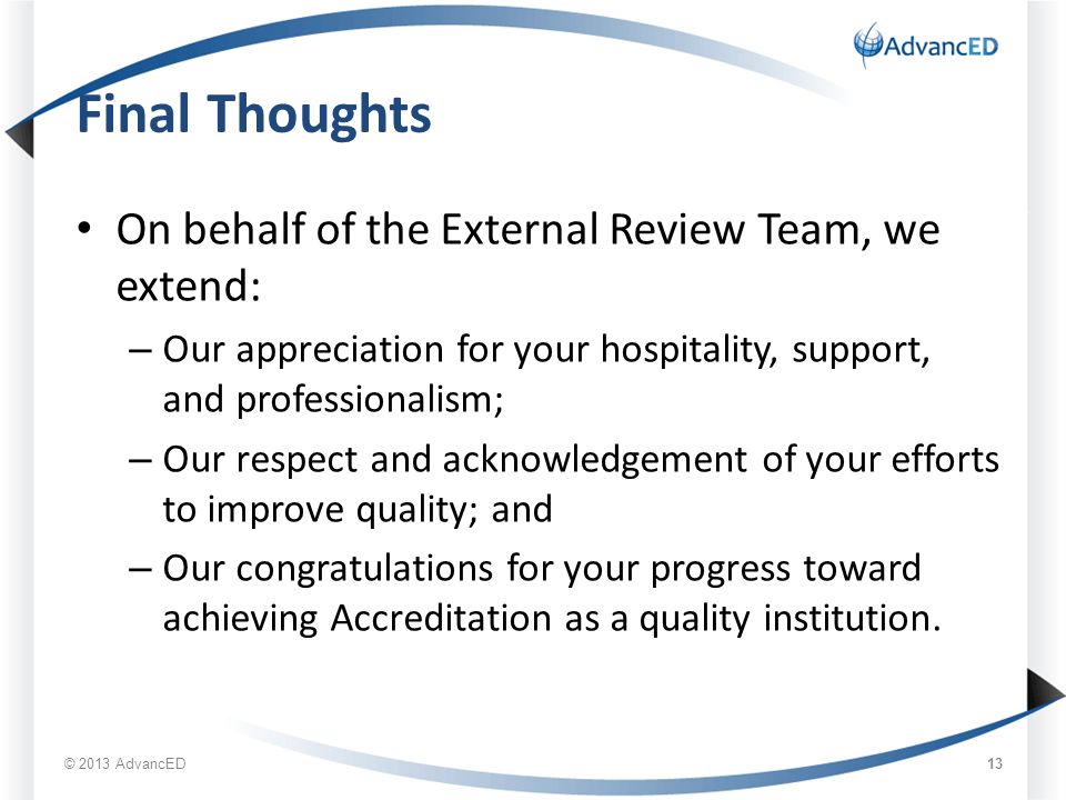 Final Thoughts On behalf of the External Review Team, we extend: – Our appreciation for your hospitality, support, and professionalism; – Our respect and acknowledgement of your efforts to improve quality; and – Our congratulations for your progress toward achieving Accreditation as a quality institution.