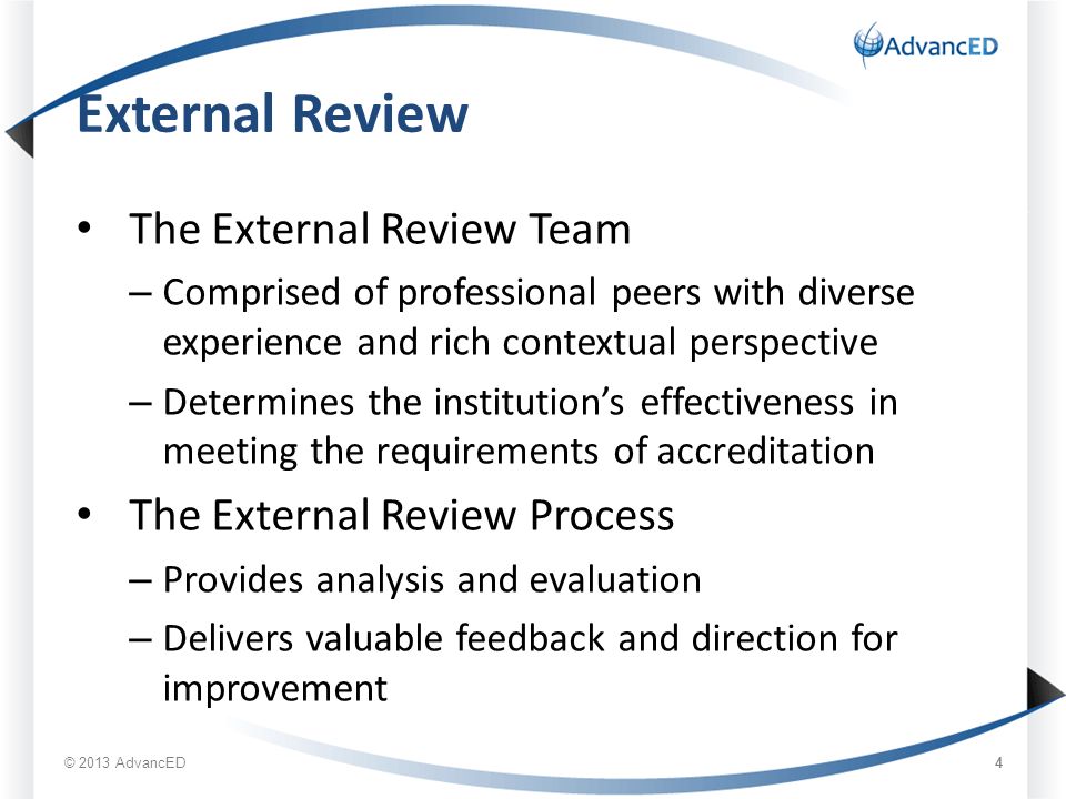 External Review The External Review Team – Comprised of professional peers with diverse experience and rich contextual perspective – Determines the institution’s effectiveness in meeting the requirements of accreditation The External Review Process – Provides analysis and evaluation – Delivers valuable feedback and direction for improvement © 2013 AdvancED 4
