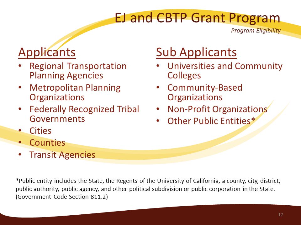 EJ and CBTP Grant Program Program Eligibility Applicants Regional Transportation Planning Agencies Metropolitan Planning Organizations Federally Recognized Tribal Governments Cities Counties Transit Agencies Sub Applicants Universities and Community Colleges Community-Based Organizations Non-Profit Organizations Other Public Entities* 17 *Public entity includes the State, the Regents of the University of California, a county, city, district, public authority, public agency, and other political subdivision or public corporation in the State.
