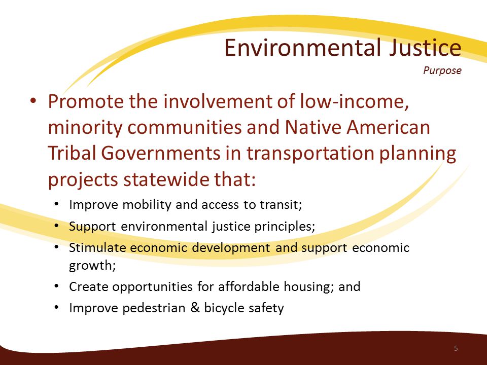 Environmental Justice Purpose Promote the involvement of low-income, minority communities and Native American Tribal Governments in transportation planning projects statewide that: Improve mobility and access to transit; Support environmental justice principles; Stimulate economic development and support economic growth; Create opportunities for affordable housing; and Improve pedestrian & bicycle safety 5