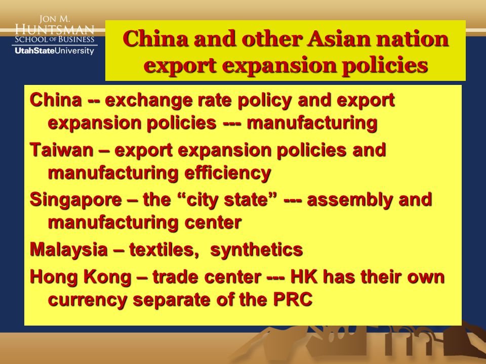China and other Asian nation export expansion policies China -- exchange rate policy and export expansion policies --- manufacturing Taiwan – export expansion policies and manufacturing efficiency Singapore – the city state --- assembly and manufacturing center Malaysia – textiles, synthetics Hong Kong – trade center --- HK has their own currency separate of the PRC