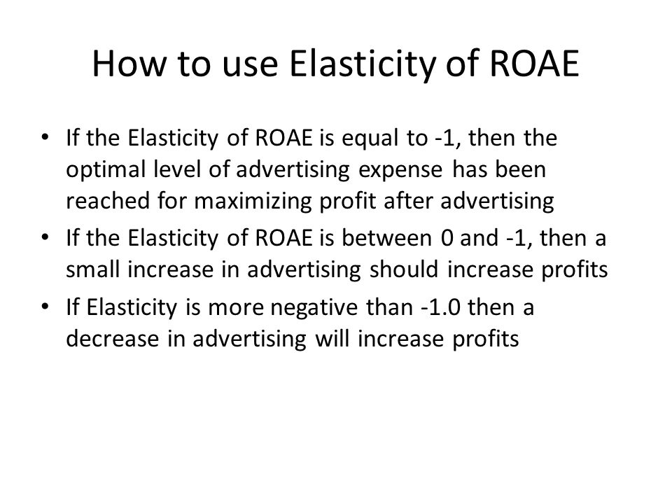 How to use Elasticity of ROAE If the Elasticity of ROAE is equal to -1, then the optimal level of advertising expense has been reached for maximizing profit after advertising If the Elasticity of ROAE is between 0 and -1, then a small increase in advertising should increase profits If Elasticity is more negative than -1.0 then a decrease in advertising will increase profits