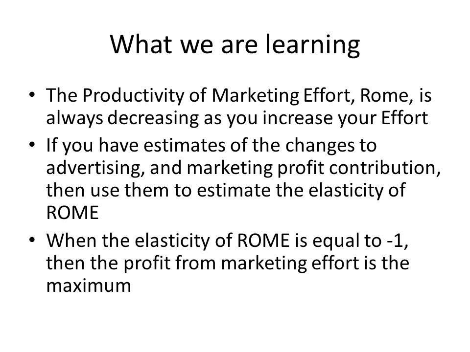 What we are learning The Productivity of Marketing Effort, Rome, is always decreasing as you increase your Effort If you have estimates of the changes to advertising, and marketing profit contribution, then use them to estimate the elasticity of ROME When the elasticity of ROME is equal to -1, then the profit from marketing effort is the maximum