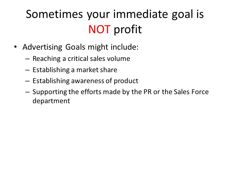 Sometimes your immediate goal is NOT profit Advertising Goals might include: – Reaching a critical sales volume – Establishing a market share – Establishing awareness of product – Supporting the efforts made by the PR or the Sales Force department