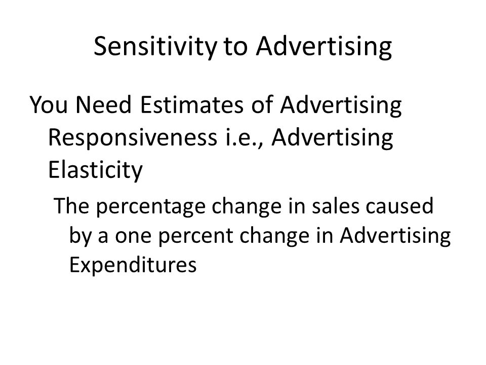 Sensitivity to Advertising You Need Estimates of Advertising Responsiveness i.e., Advertising Elasticity The percentage change in sales caused by a one percent change in Advertising Expenditures