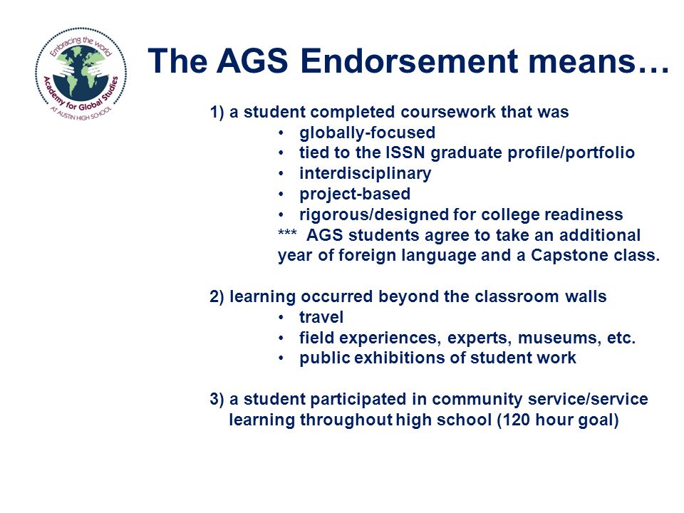 The AGS Endorsement means… 1) a student completed coursework that was globally-focused tied to the ISSN graduate profile/portfolio interdisciplinary project-based rigorous/designed for college readiness *** AGS students agree to take an additional year of foreign language and a Capstone class.