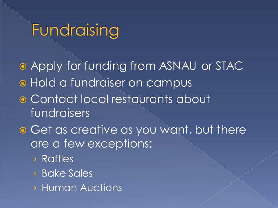 Apply for funding from ASNAU or STAC  Hold a fundraiser on campus  Contact local restaurants about fundraisers  Get as creative as you want, but there are a few exceptions: › Raffles › Bake Sales › Human Auctions