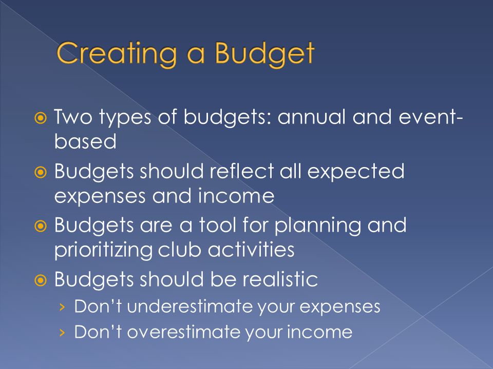  Two types of budgets: annual and event- based  Budgets should reflect all expected expenses and income  Budgets are a tool for planning and prioritizing club activities  Budgets should be realistic › Don’t underestimate your expenses › Don’t overestimate your income