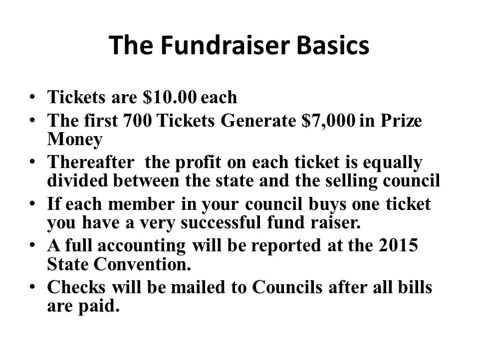 The Fundraiser Basics Tickets are $10.00 each The first 700 Tickets Generate $7,000 in Prize Money Thereafter the profit on each ticket is equally divided between the state and the selling council If each member in your council buys one ticket you have a very successful fund raiser.