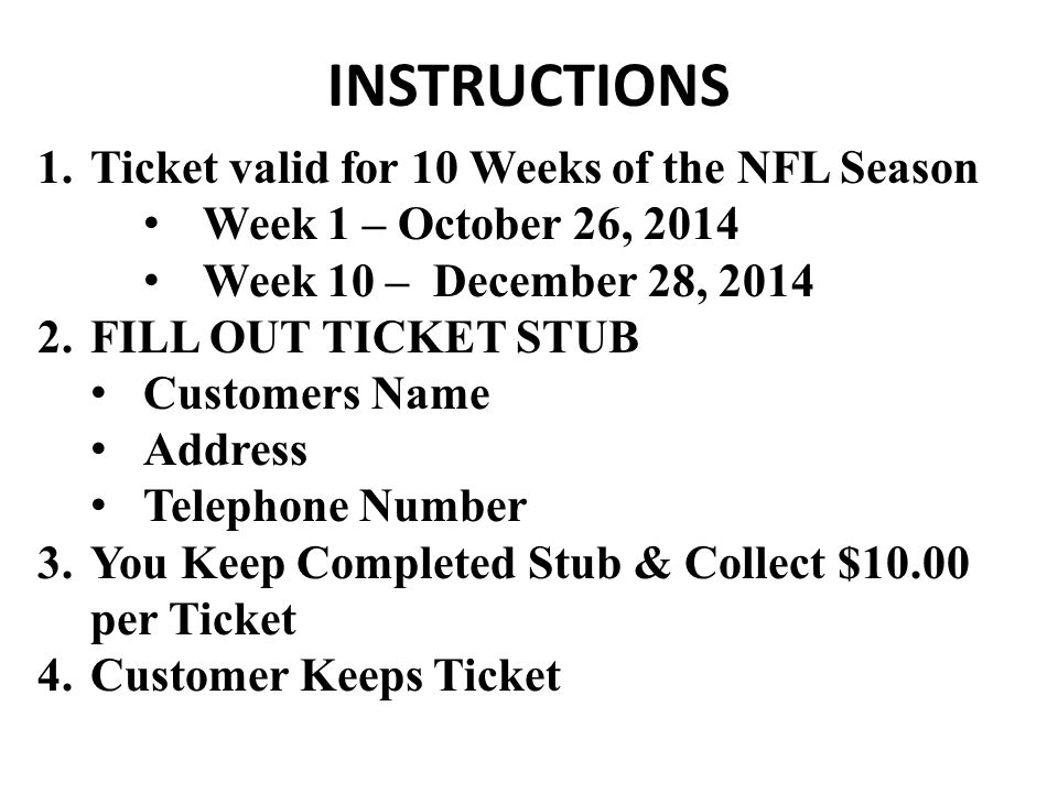 INSTRUCTIONS 1.Ticket valid for 10 Weeks of the NFL Season Week 1 – October 26, 2014 Week 10 – December 28, FILL OUT TICKET STUB Customers Name Address Telephone Number 3.You Keep Completed Stub & Collect $10.00 per Ticket 4.Customer Keeps Ticket