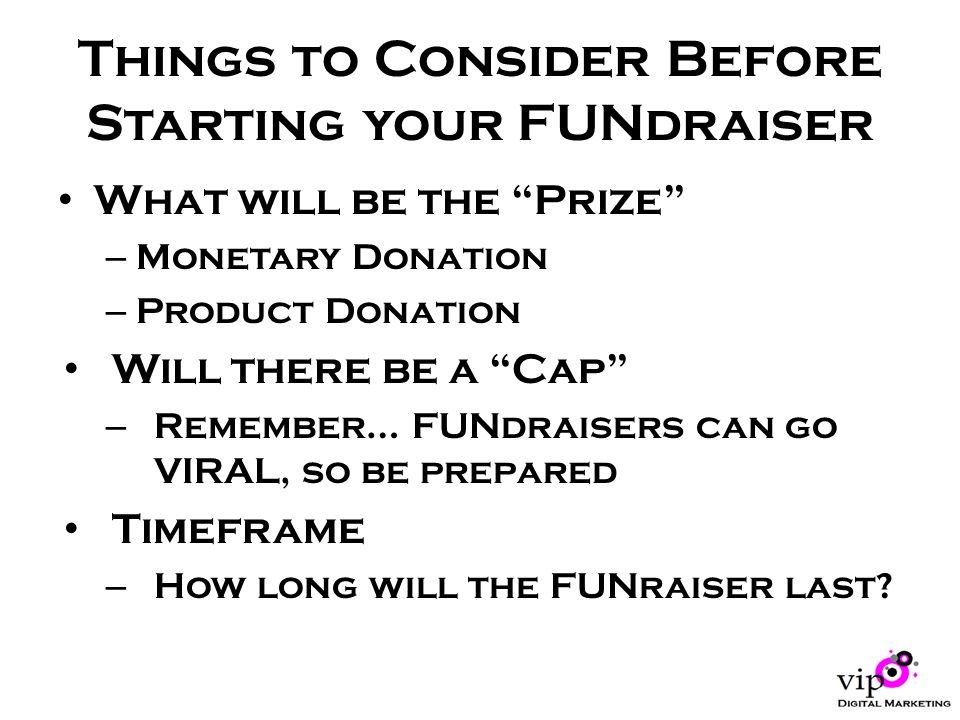 Things to Consider Before Starting your FUNdraiser What will be the Prize – Monetary Donation – Product Donation Will there be a Cap – Remember… FUNdraisers can go VIRAL, so be prepared Timeframe – How long will the FUNraiser last