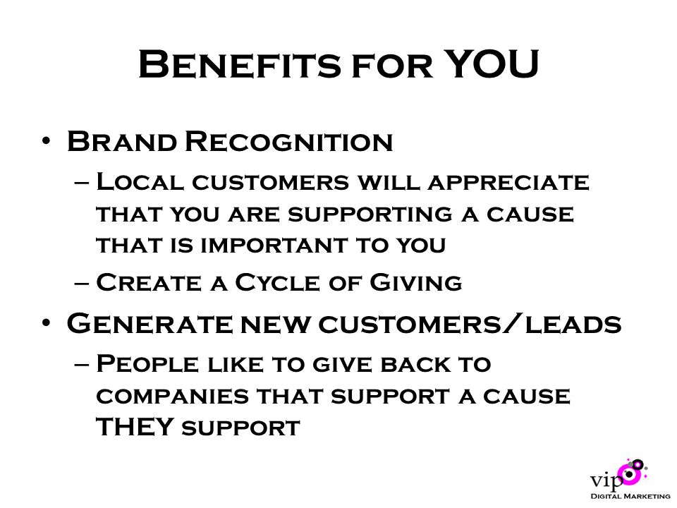 Benefits for YOU Brand Recognition – Local customers will appreciate that you are supporting a cause that is important to you – Create a Cycle of Giving Generate new customers/leads – People like to give back to companies that support a cause THEY support