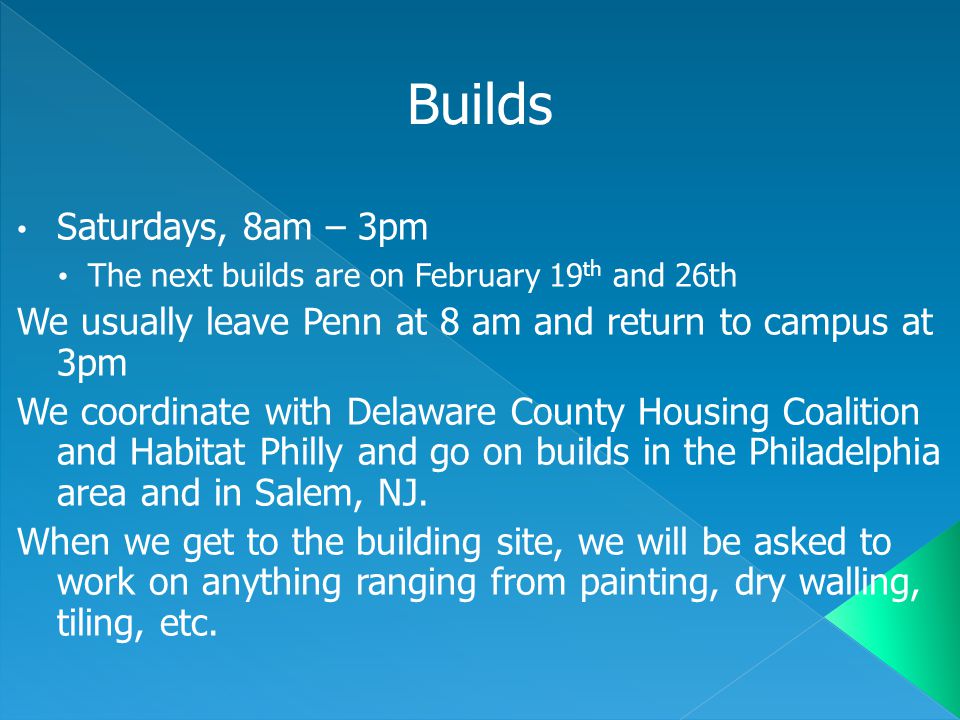 Saturdays, 8am – 3pm The next builds are on February 19 th and 26th We usually leave Penn at 8 am and return to campus at 3pm We coordinate with Delaware County Housing Coalition and Habitat Philly and go on builds in the Philadelphia area and in Salem, NJ.