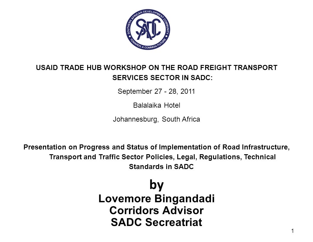 USAID TRADE HUB WORKSHOP ON THE ROAD FREIGHT TRANSPORT SERVICES SECTOR IN SADC: September , 2011 Balalaika Hotel Johannesburg, South Africa Presentation on Progress and Status of Implementation of Road Infrastructure, Transport and Traffic Sector Policies, Legal, Regulations, Technical Standards in SADC by 1 Lovemore Bingandadi Corridors Advisor SADC Secreatriat