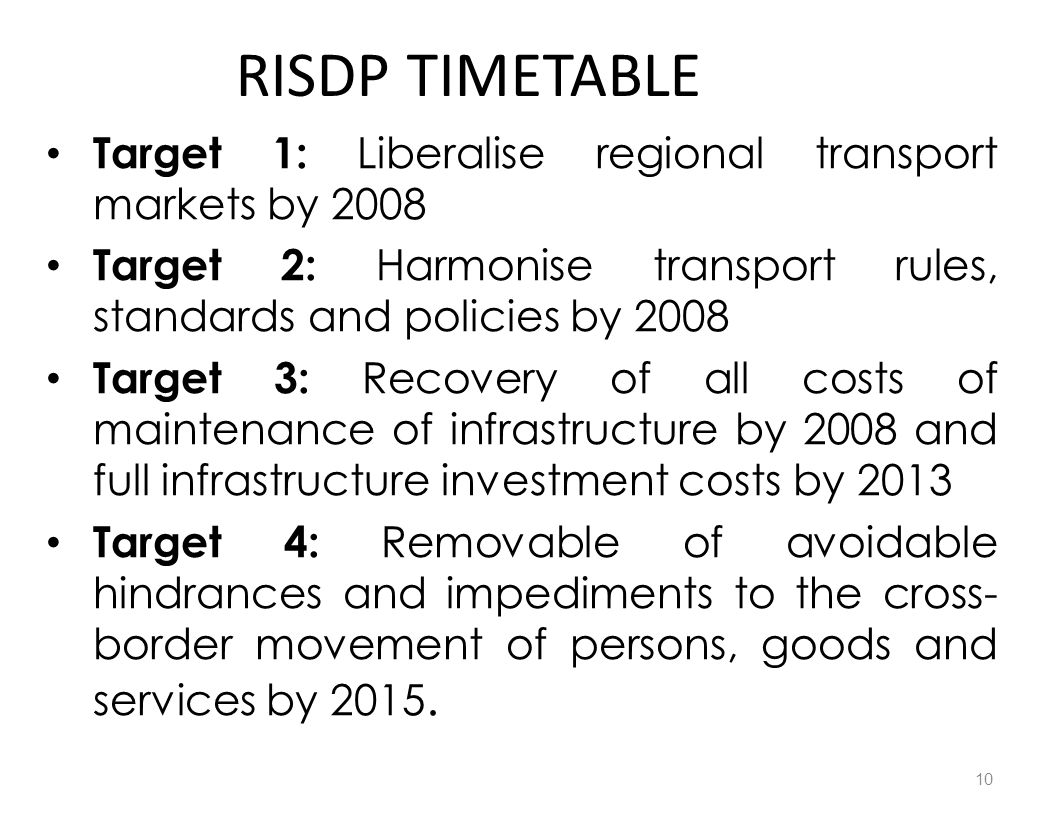 RISDP TIMETABLE Target 1: Liberalise regional transport markets by 2008 Target 2: Harmonise transport rules, standards and policies by 2008 Target 3: Recovery of all costs of maintenance of infrastructure by 2008 and full infrastructure investment costs by 2013 Target 4: Removable of avoidable hindrances and impediments to the cross- border movement of persons, goods and services by 2015.