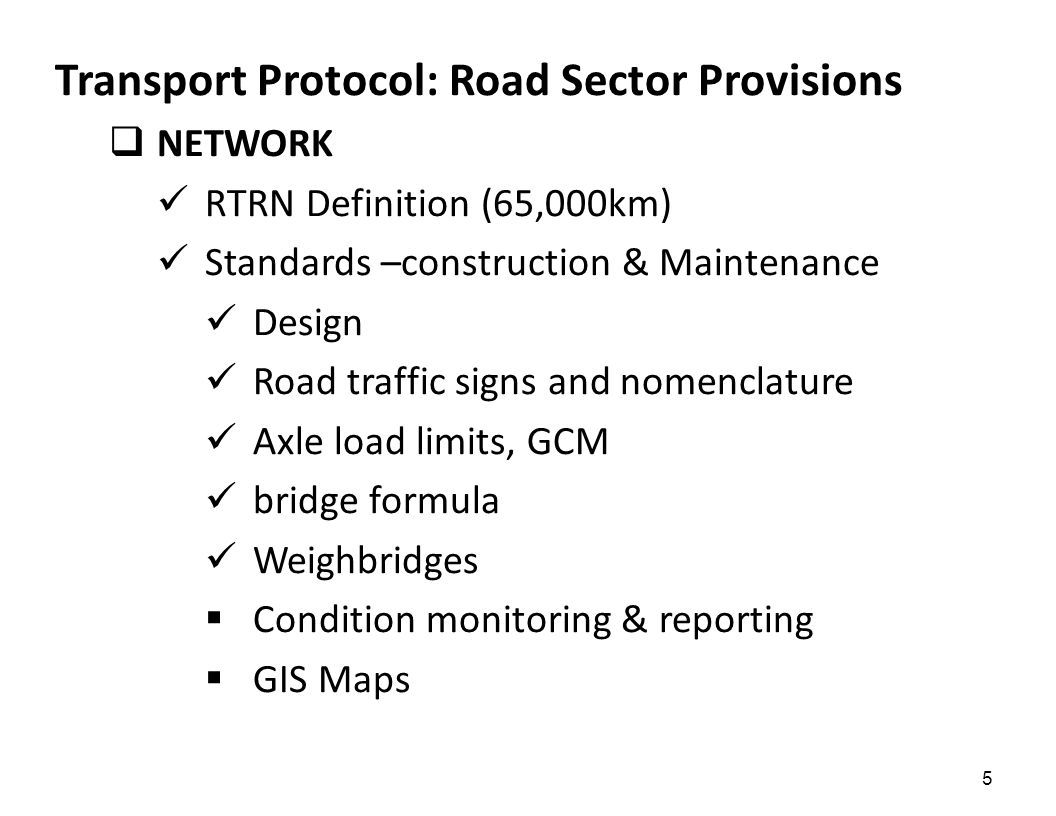 5 Transport Protocol: Road Sector Provisions  NETWORK RTRN Definition (65,000km) Standards –construction & Maintenance Design Road traffic signs and nomenclature Axle load limits, GCM bridge formula Weighbridges  Condition monitoring & reporting  GIS Maps