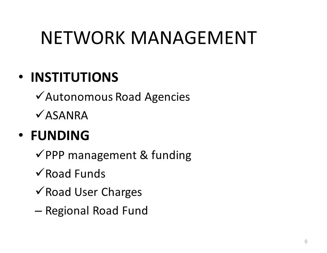 NETWORK MANAGEMENT INSTITUTIONS Autonomous Road Agencies ASANRA FUNDING PPP management & funding Road Funds Road User Charges – Regional Road Fund 6