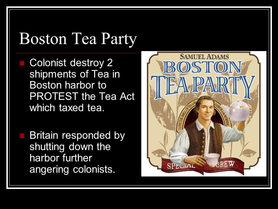 Boston Tea Party Colonist destroy 2 shipments of Tea in Boston harbor to PROTEST the Tea Act which taxed tea.