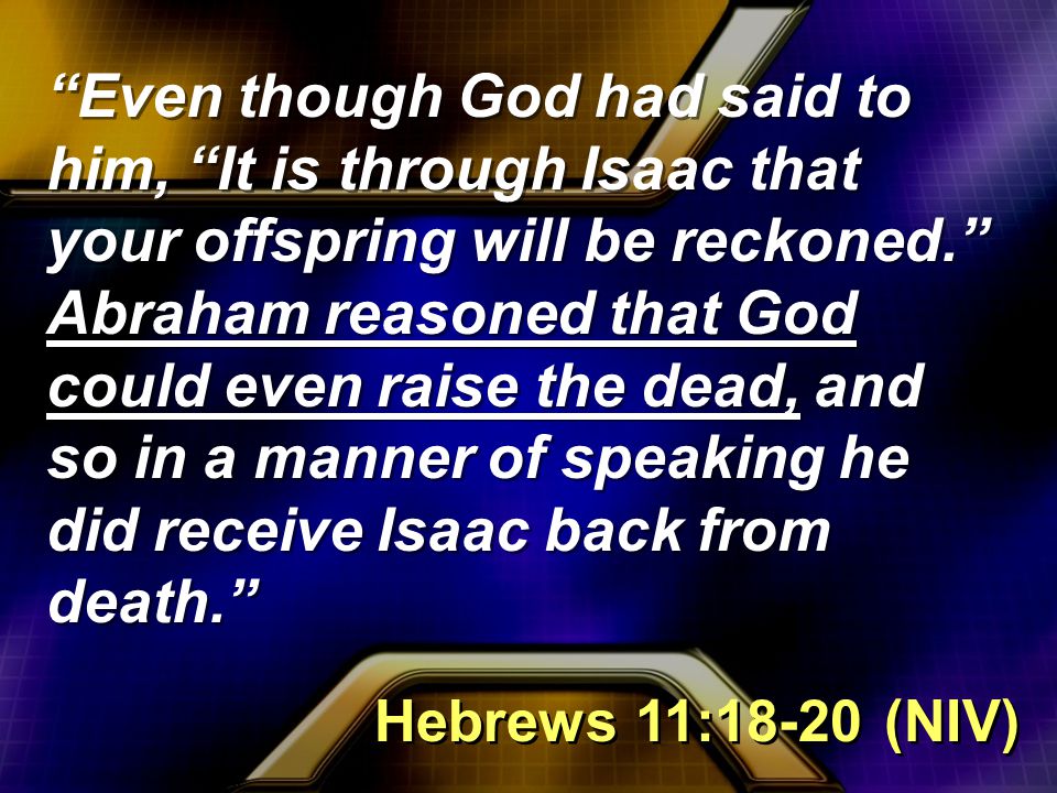 Even though God had said to him, It is through Isaac that your offspring will be reckoned. Abraham reasoned that God could even raise the dead, and so in a manner of speaking he did receive Isaac back from death. Hebrews 11:18-20 (NIV)