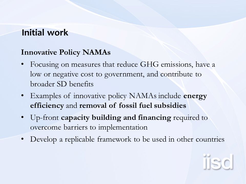 Initial work Innovative Policy NAMAs Focusing on measures that reduce GHG emissions, have a low or negative cost to government, and contribute to broader SD benefits Examples of innovative policy NAMAs include energy efficiency and removal of fossil fuel subsidies Up-front capacity building and financing required to overcome barriers to implementation Develop a replicable framework to be used in other countries