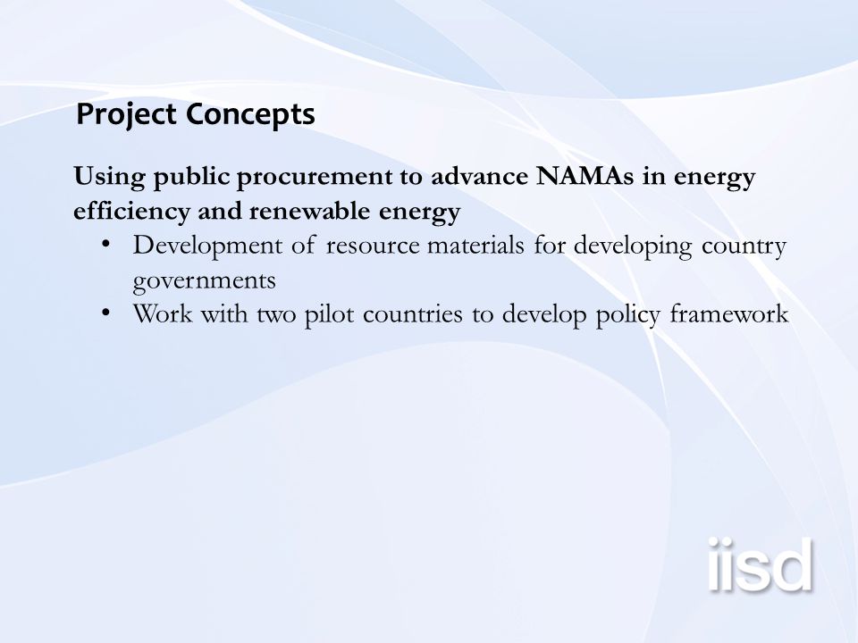 Project Concepts Using public procurement to advance NAMAs in energy efficiency and renewable energy Development of resource materials for developing country governments Work with two pilot countries to develop policy framework