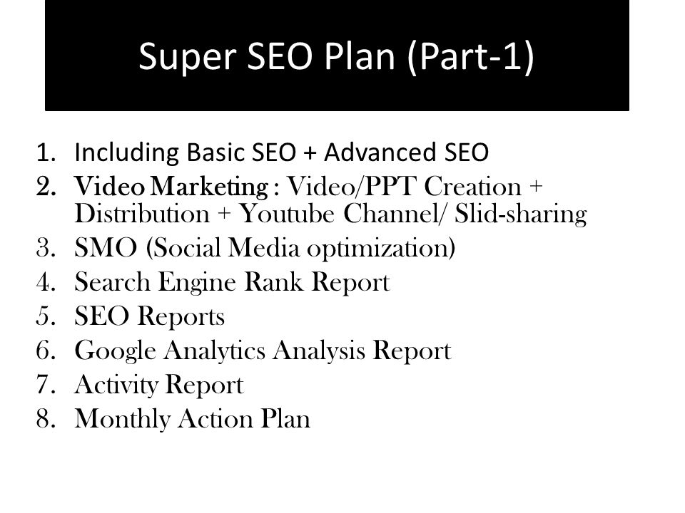 1.Including Basic SEO + Advanced SEO 2.Video Marketing : Video/PPT Creation + Distribution + Youtube Channel/ Slid-sharing 3.SMO (Social Media optimization) 4.Search Engine Rank Report 5.SEO Reports 6.Google Analytics Analysis Report 7.Activity Report 8.Monthly Action Plan Super SEO Plan (Part-1)