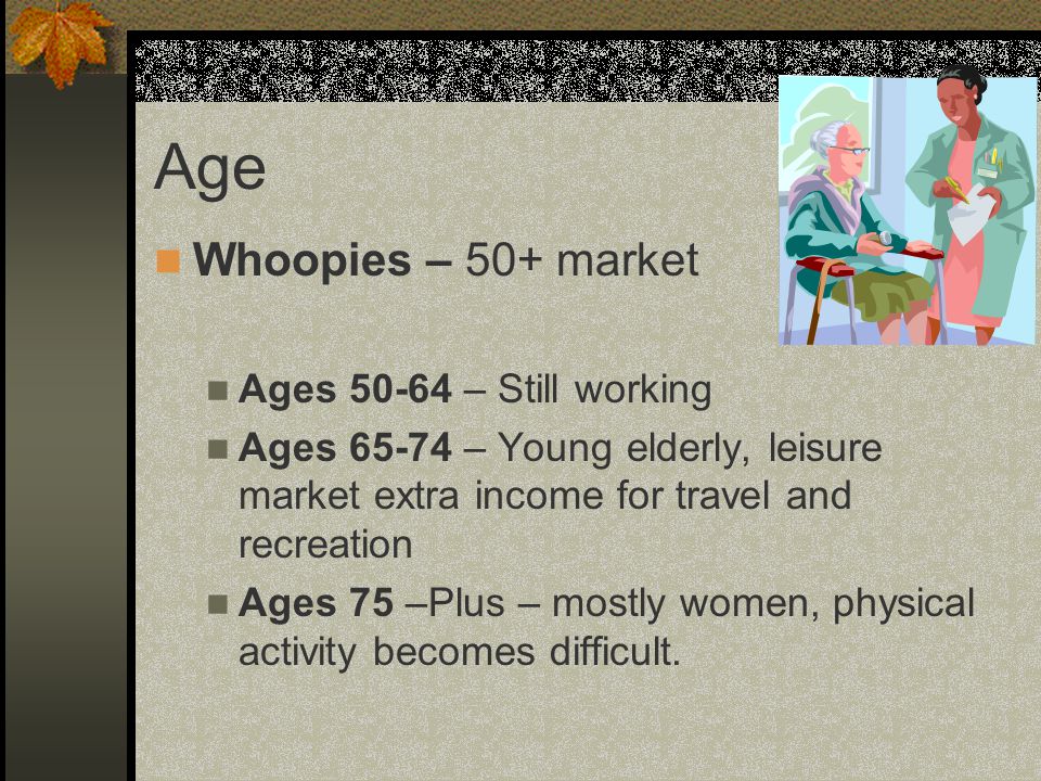 Whoopies – 50+ market Ages – Still working Ages – Young elderly, leisure market extra income for travel and recreation Ages 75 –Plus – mostly women, physical activity becomes difficult.