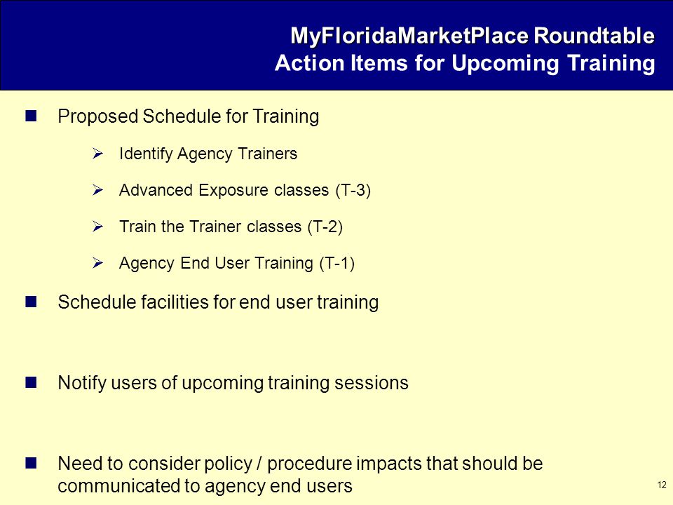 12 Proposed Schedule for Training  Identify Agency Trainers  Advanced Exposure classes (T-3)  Train the Trainer classes (T-2)  Agency End User Training (T-1) Schedule facilities for end user training Notify users of upcoming training sessions Need to consider policy / procedure impacts that should be communicated to agency end users MyFloridaMarketPlace Roundtable MyFloridaMarketPlace Roundtable Action Items for Upcoming Training
