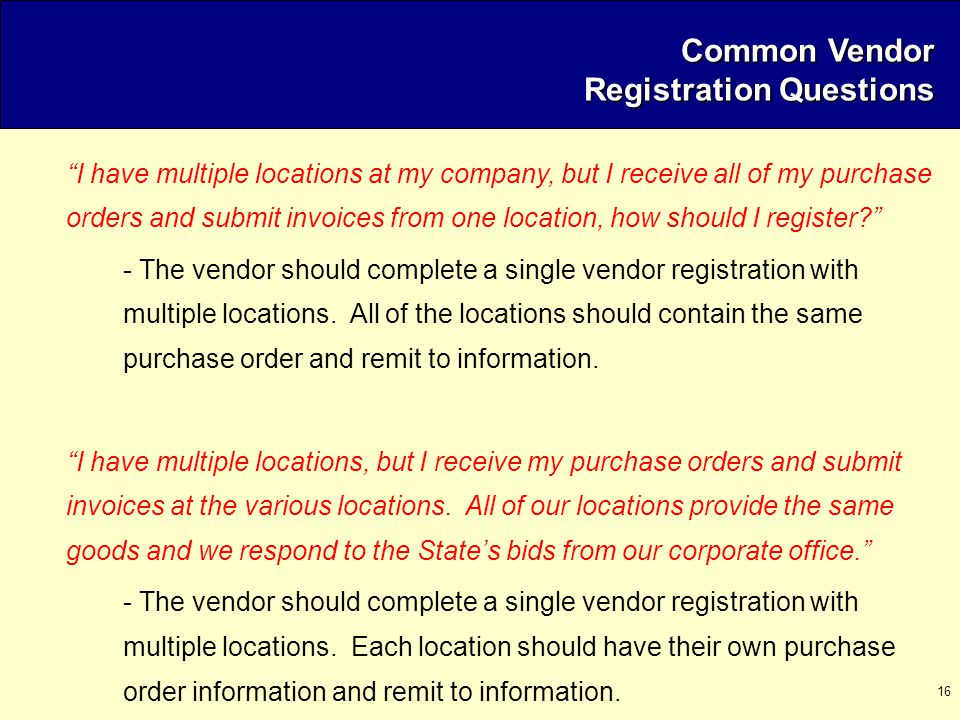 16 Common Vendor Registration Questions I have multiple locations at my company, but I receive all of my purchase orders and submit invoices from one location, how should I register - The vendor should complete a single vendor registration with multiple locations.