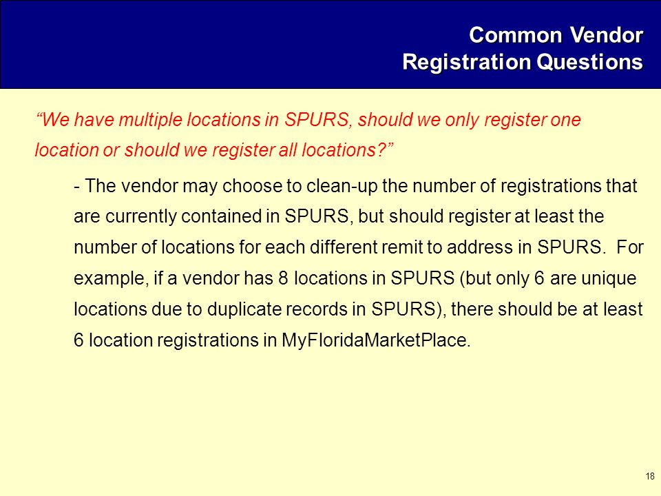 18 Common Vendor Registration Questions We have multiple locations in SPURS, should we only register one location or should we register all locations - The vendor may choose to clean-up the number of registrations that are currently contained in SPURS, but should register at least the number of locations for each different remit to address in SPURS.