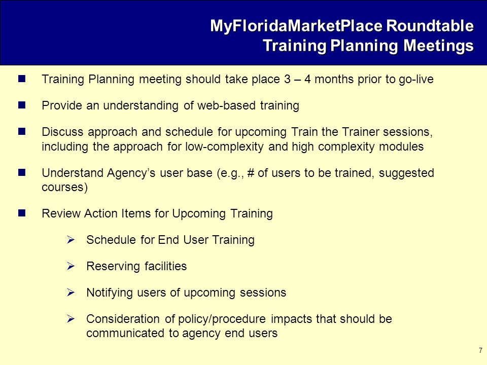 7 Training Planning meeting should take place 3 – 4 months prior to go-live Provide an understanding of web-based training Discuss approach and schedule for upcoming Train the Trainer sessions, including the approach for low-complexity and high complexity modules Understand Agency’s user base (e.g., # of users to be trained, suggested courses) Review Action Items for Upcoming Training  Schedule for End User Training  Reserving facilities  Notifying users of upcoming sessions  Consideration of policy/procedure impacts that should be communicated to agency end users MyFloridaMarketPlace Roundtable Training Planning Meetings