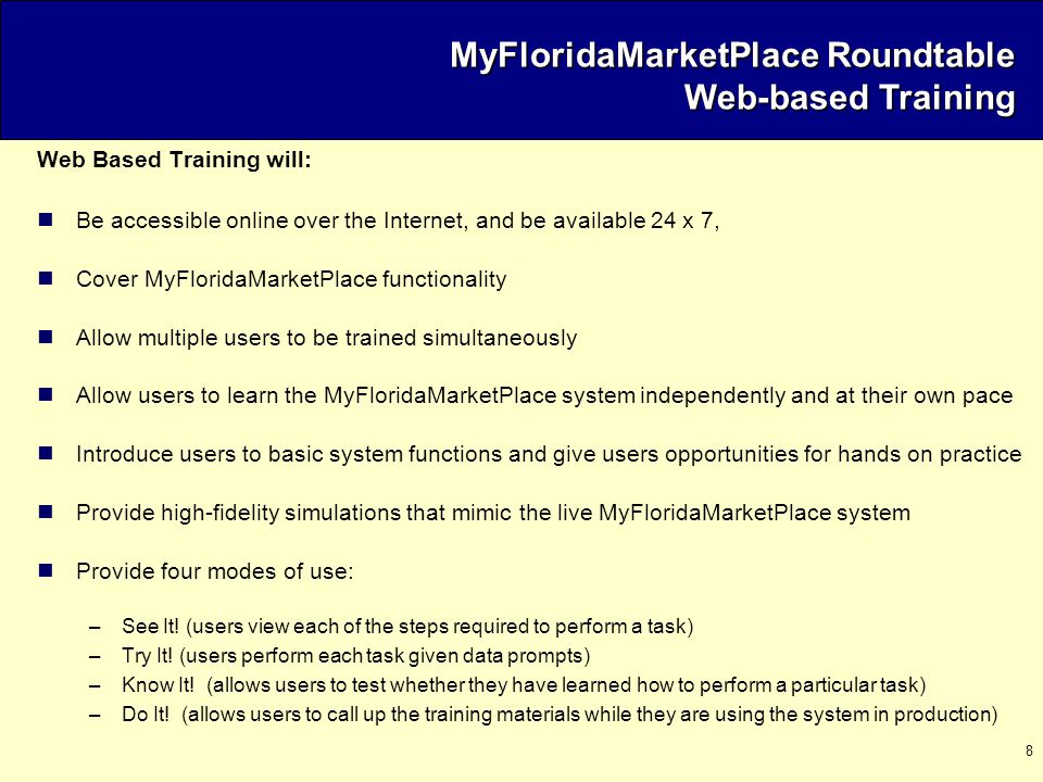 8 Web Based Training will: Be accessible online over the Internet, and be available 24 x 7, Cover MyFloridaMarketPlace functionality Allow multiple users to be trained simultaneously Allow users to learn the MyFloridaMarketPlace system independently and at their own pace Introduce users to basic system functions and give users opportunities for hands on practice Provide high-fidelity simulations that mimic the live MyFloridaMarketPlace system Provide four modes of use: –See It.