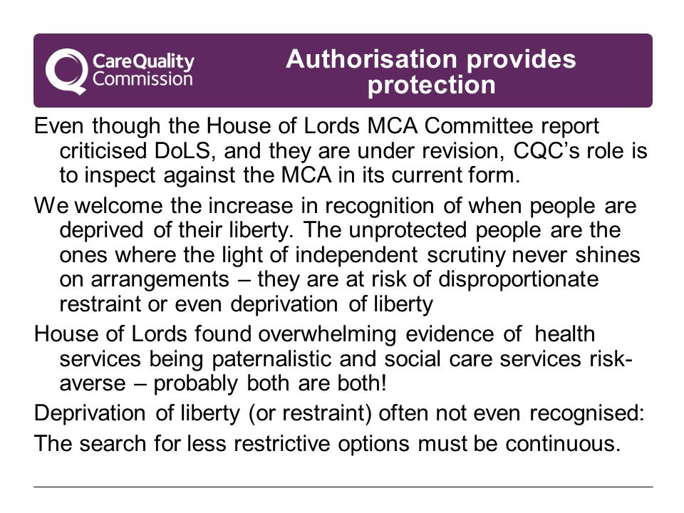 Authorisation provides protection Even though the House of Lords MCA Committee report criticised DoLS, and they are under revision, CQC’s role is to inspect against the MCA in its current form.