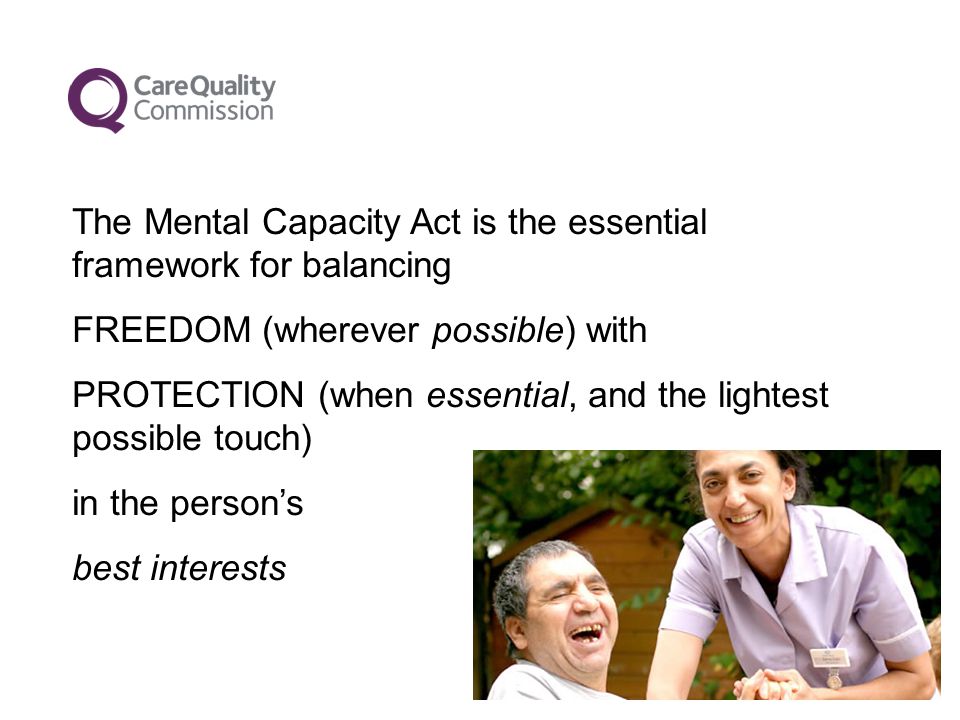 The Mental Capacity Act is the essential framework for balancing FREEDOM (wherever possible) with PROTECTION (when essential, and the lightest possible touch) in the person’s best interests