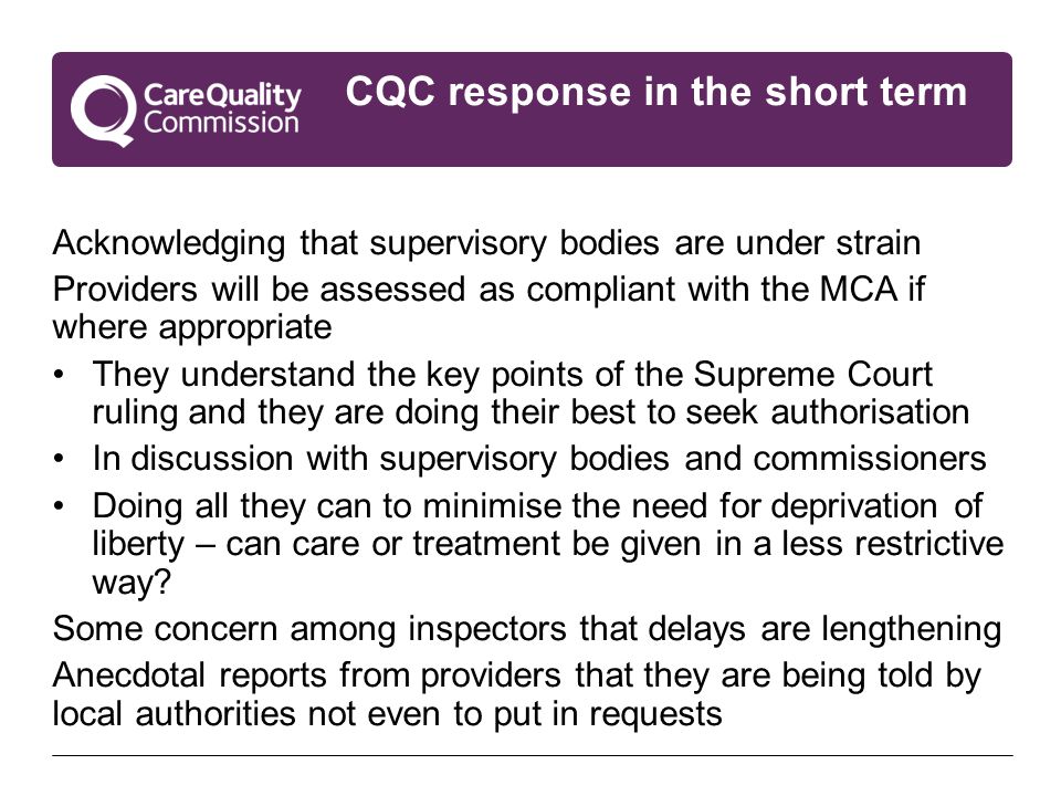 CQC response in the short term Acknowledging that supervisory bodies are under strain Providers will be assessed as compliant with the MCA if where appropriate They understand the key points of the Supreme Court ruling and they are doing their best to seek authorisation In discussion with supervisory bodies and commissioners Doing all they can to minimise the need for deprivation of liberty – can care or treatment be given in a less restrictive way.