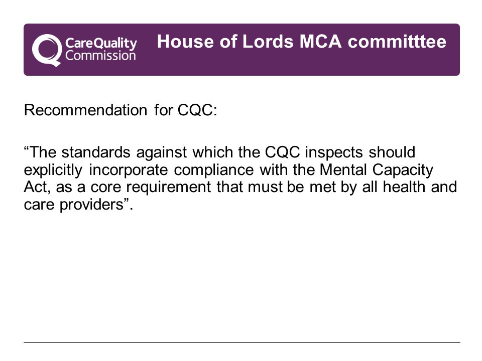 House of Lords MCA committtee Recommendation for CQC: The standards against which the CQC inspects should explicitly incorporate compliance with the Mental Capacity Act, as a core requirement that must be met by all health and care providers .