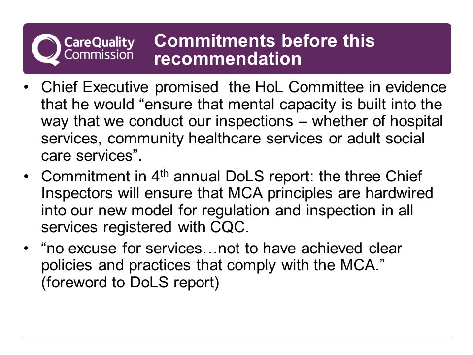 Commitments before this recommendation Chief Executive promised the HoL Committee in evidence that he would ensure that mental capacity is built into the way that we conduct our inspections – whether of hospital services, community healthcare services or adult social care services .