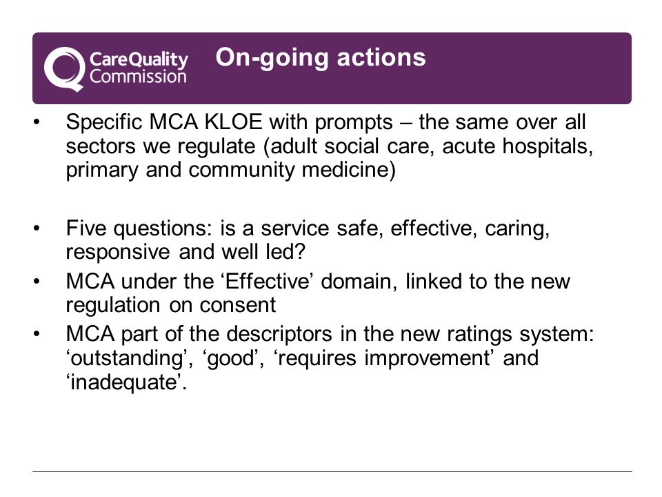 On-going actions Specific MCA KLOE with prompts – the same over all sectors we regulate (adult social care, acute hospitals, primary and community medicine) Five questions: is a service safe, effective, caring, responsive and well led.