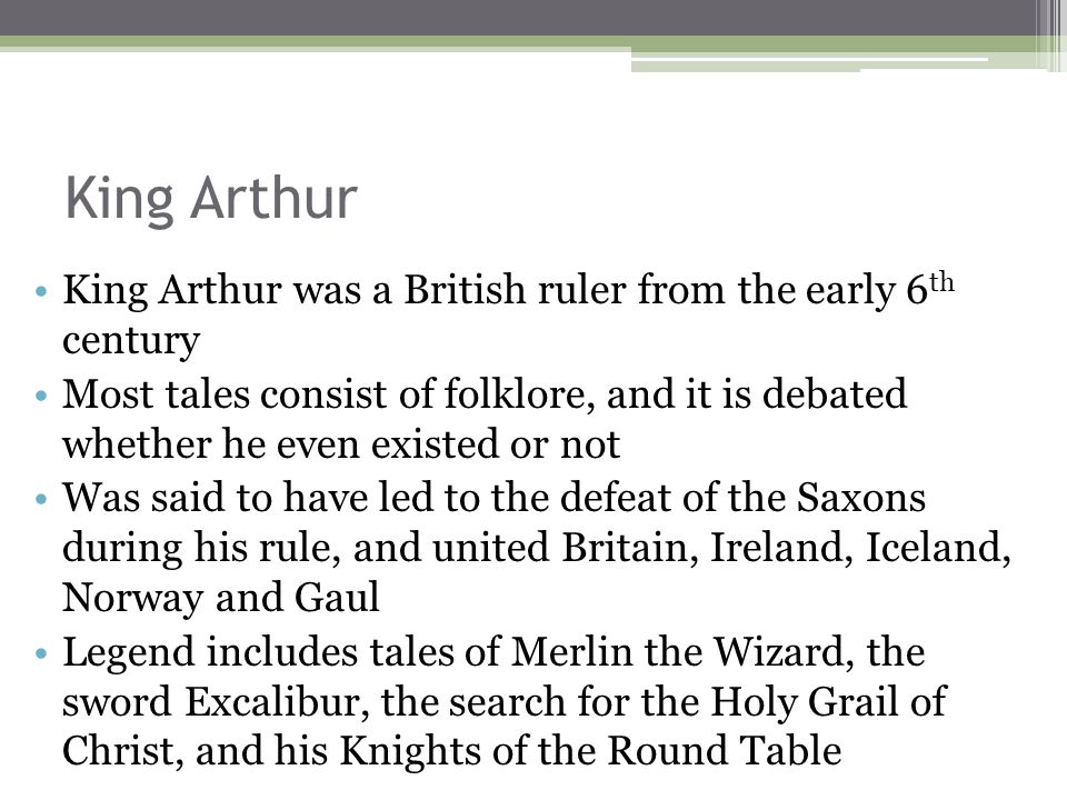 King Arthur King Arthur was a British ruler from the early 6 th century Most tales consist of folklore, and it is debated whether he even existed or not Was said to have led to the defeat of the Saxons during his rule, and united Britain, Ireland, Iceland, Norway and Gaul Legend includes tales of Merlin the Wizard, the sword Excalibur, the search for the Holy Grail of Christ, and his Knights of the Round Table