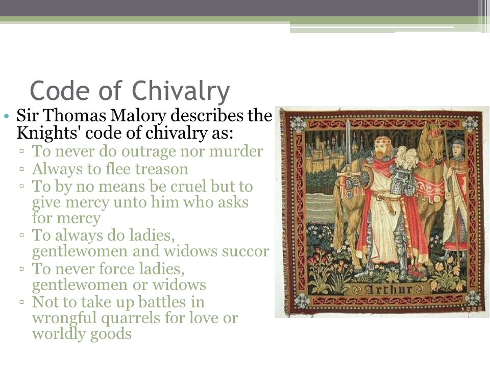 Code of Chivalry Sir Thomas Malory describes the Knights code of chivalry as: ▫To never do outrage nor murder ▫Always to flee treason ▫To by no means be cruel but to give mercy unto him who asks for mercy ▫To always do ladies, gentlewomen and widows succor ▫To never force ladies, gentlewomen or widows ▫Not to take up battles in wrongful quarrels for love or worldly goods