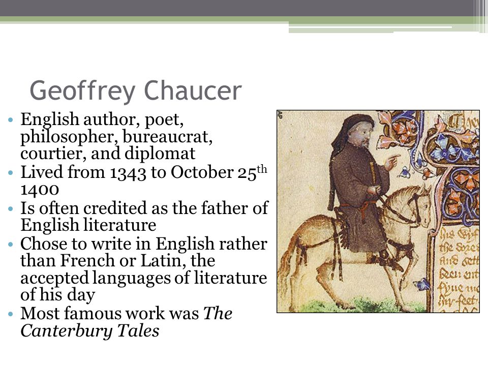 Geoffrey Chaucer English author, poet, philosopher, bureaucrat, courtier, and diplomat Lived from 1343 to October 25 th 1400 Is often credited as the father of English literature Chose to write in English rather than French or Latin, the accepted languages of literature of his day Most famous work was The Canterbury Tales